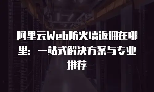 阿里云Web防火墙返佣在哪里：一站式解决方案与专业推荐