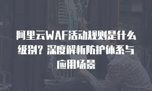 阿里云WAF活动规则是什么级别？深度解析防护体系与应用场景