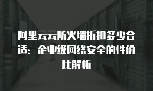 阿里云云防火墙折扣多少合适：企业级网络安全的性价比解析