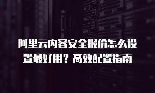 阿里云内容安全报价怎么设置最好用？高效配置指南