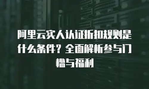 阿里云实人认证折扣规则是什么条件？全面解析参与门槛与福利