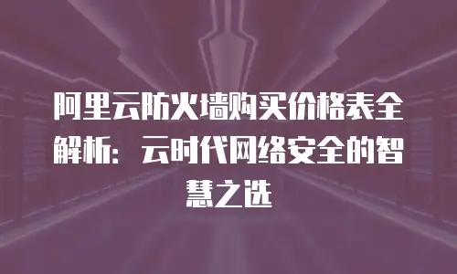 阿里云防火墙购买价格表全解析：云时代网络安全的智慧之选