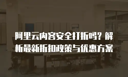 阿里云内容安全打折吗？解析最新折扣政策与优惠方案