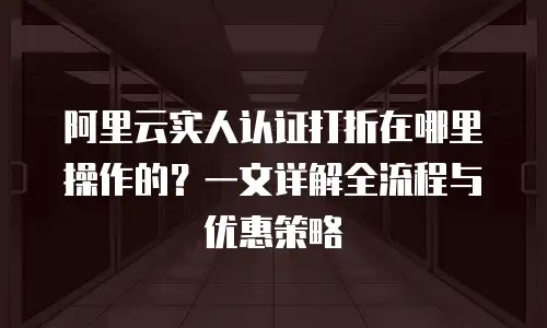 阿里云实人认证打折在哪里操作的？一文详解全流程与优惠策略