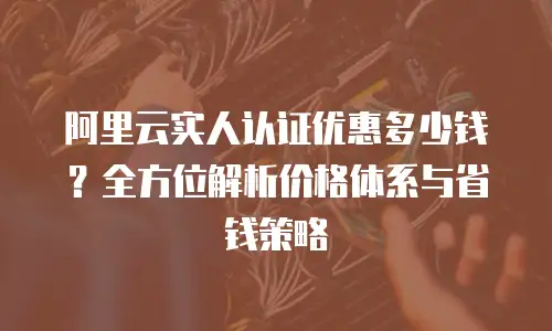阿里云实人认证优惠多少钱？全方位解析价格体系与省钱策略
