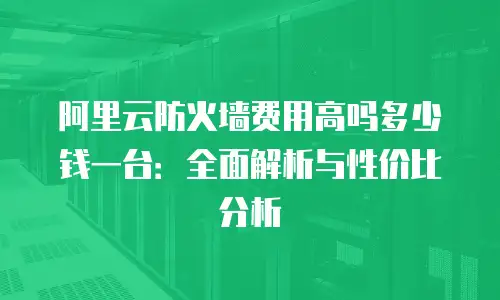 阿里云防火墙费用高吗多少钱一台：全面解析与性价比分析