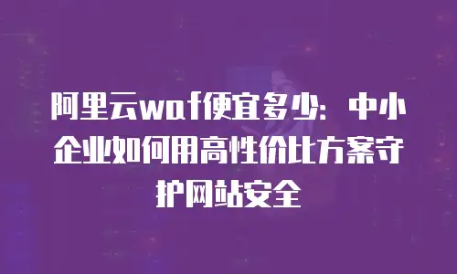 阿里云waf便宜多少：中小企业如何用高性价比方案守护网站安全