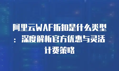 阿里云WAF折扣是什么类型：深度解析官方优惠与灵活计费策略