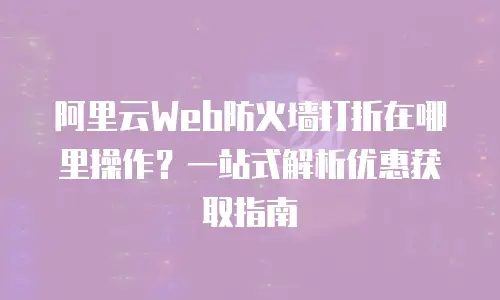 阿里云Web防火墙打折在哪里操作？一站式解析优惠获取指南