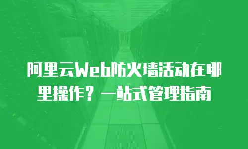 阿里云Web防火墙活动在哪里操作？一站式管理指南
