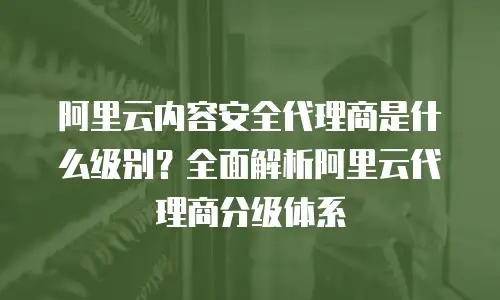 阿里云内容安全代理商是什么级别？全面解析阿里云代理商分级体系