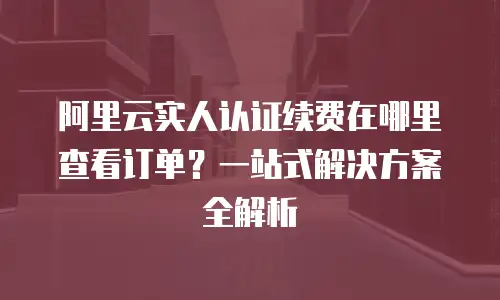 阿里云实人认证续费在哪里查看订单？一站式解决方案全解析