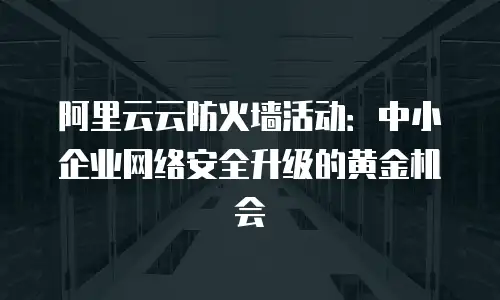 阿里云云防火墙活动：中小企业网络安全升级的黄金机会