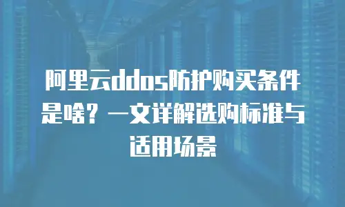 阿里云ddos防护购买条件是啥？一文详解选购标准与适用场景