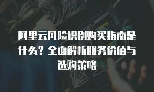 阿里云风险识别购买指南是什么？全面解析服务价值与选购策略