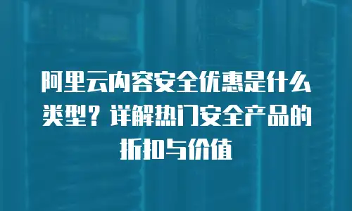 阿里云内容安全优惠是什么类型？详解热门安全产品的折扣与价值