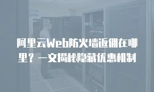 阿里云Web防火墙返佣在哪里？一文揭秘隐藏优惠机制