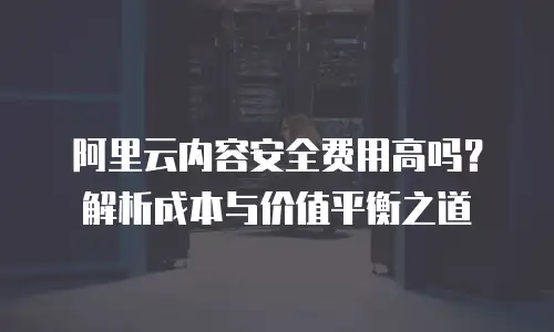 阿里云内容安全费用高吗？解析成本与价值平衡之道