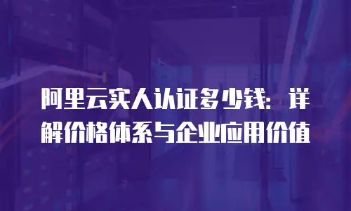 阿里云实人认证多少钱：详解价格体系与企业应用价值