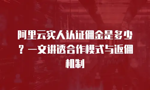 阿里云实人认证佣金是多少？一文讲透合作模式与返佣机制