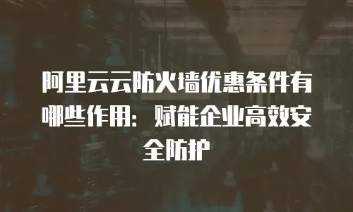 阿里云云防火墙优惠条件有哪些作用：赋能企业高效安全防护
