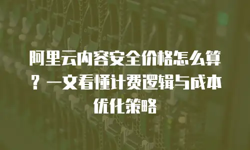 阿里云内容安全价格怎么算？一文看懂计费逻辑与成本优化策略