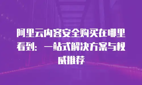 阿里云内容安全购买在哪里看到：一站式解决方案与权威推荐
