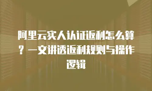 阿里云实人认证返利怎么算？一文讲透返利规则与操作逻辑