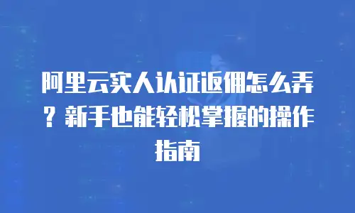阿里云实人认证返佣怎么弄？新手也能轻松掌握的操作指南