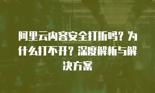 阿里云内容安全打折吗？为什么打不开？深度解析与解决方案
