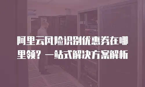 阿里云风险识别优惠券在哪里领？一站式解决方案解析