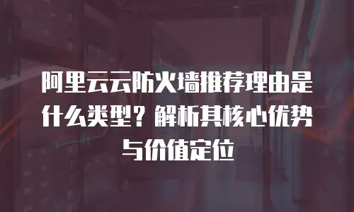 阿里云云防火墙推荐理由是什么类型？解析其核心优势与价值定位