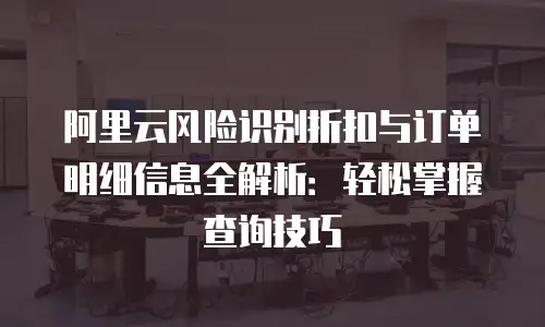 阿里云风险识别折扣与订单明细信息全解析：轻松掌握查询技巧