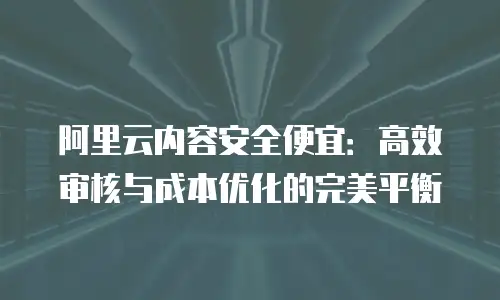 阿里云内容安全便宜：高效审核与成本优化的完美平衡