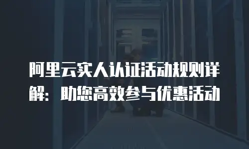 阿里云实人认证活动规则详解：助您高效参与优惠活动