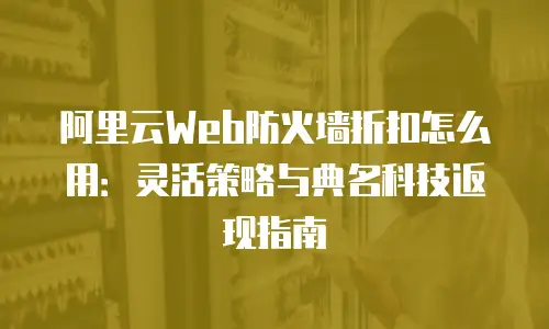 阿里云Web防火墙折扣怎么用：灵活策略与典名科技返现指南