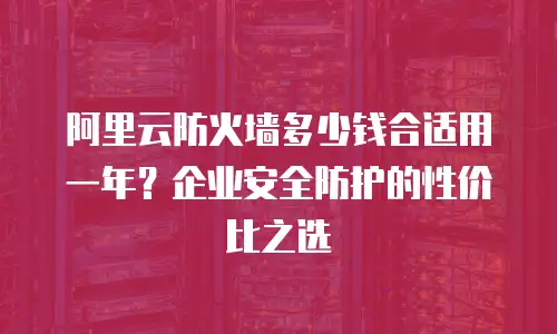 阿里云防火墙多少钱合适用一年？企业安全防护的性价比之选