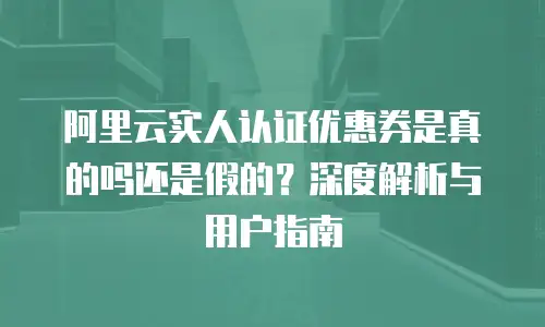 阿里云实人认证优惠券是真的吗还是假的？深度解析与用户指南