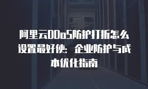 阿里云DDoS防护打折怎么设置最好使：企业防护与成本优化指南