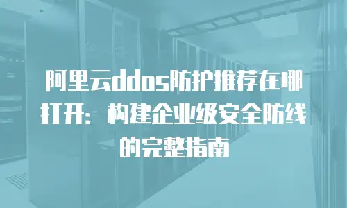 阿里云ddos防护推荐在哪打开：构建企业级安全防线的完整指南