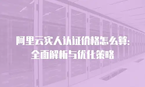 阿里云实人认证价格怎么算：全面解析与优化策略