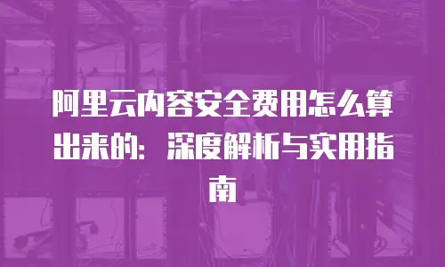 阿里云内容安全费用怎么算出来的：深度解析与实用指南