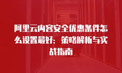 阿里云内容安全优惠条件怎么设置最好：策略解析与实战指南