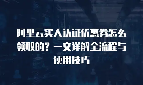 阿里云实人认证优惠券怎么领取的？一文详解全流程与使用技巧