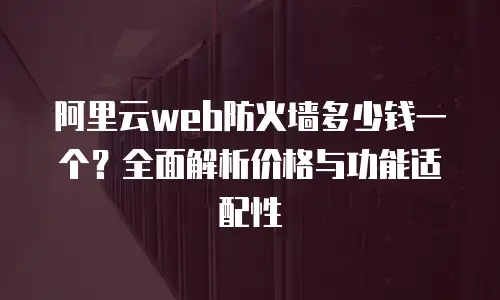 阿里云web防火墙多少钱一个？全面解析价格与功能适配性