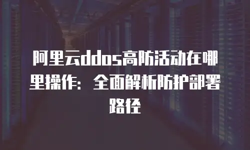 阿里云ddos高防活动在哪里操作：全面解析防护部署路径