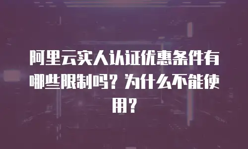阿里云实人认证优惠条件有哪些限制吗为什么,阿里云实人认证优惠条件有哪些限制吗为什么不能使用