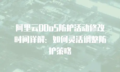 阿里云DDoS防护活动修改时间详解：如何灵活调整防护策略