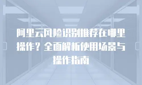 阿里云风险识别推荐在哪里操作？全面解析使用场景与操作指南