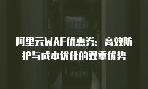 阿里云WAF优惠券：高效防护与成本优化的双重优势
